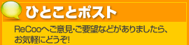 ひとことポスト ReCooへご意見・ご要望などがありましたら、お気軽にどうぞ!